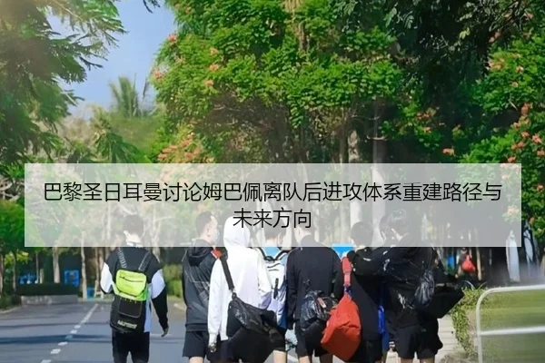 巴黎圣日耳曼讨论姆巴佩离队后进攻体系重建路径与未来方向