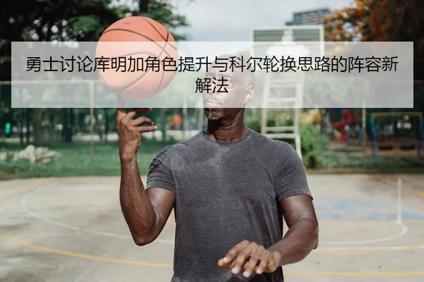 勇士讨论库明加角色提升与科尔轮换思路的阵容新解法