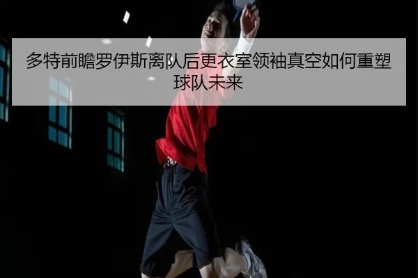 多特前瞻罗伊斯离队后更衣室领袖真空如何重塑球队未来