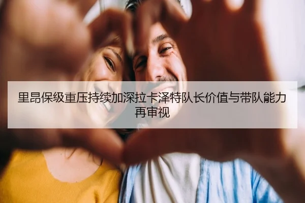 里昂保级重压持续加深拉卡泽特队长价值与带队能力再审视