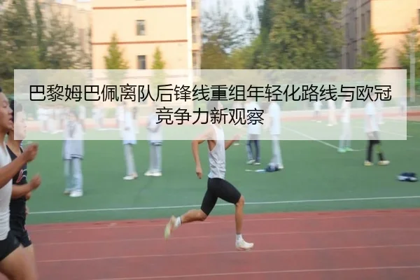 巴黎姆巴佩离队后锋线重组年轻化路线与欧冠竞争力新观察